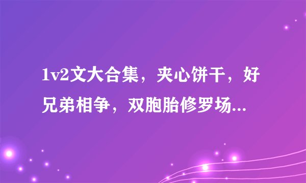 1v2文大合集，夹心饼干，好兄弟相争，双胞胎修罗场，父子撬墙角！刺激带感，上头警告！
