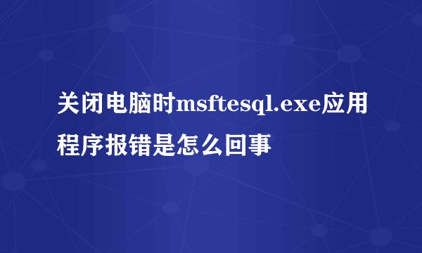 关闭电脑时msftesql.exe应用程序报错是怎么回事
