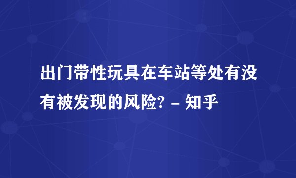 出门带性玩具在车站等处有没有被发现的风险? - 知乎