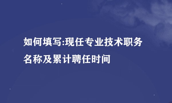 如何填写:现任专业技术职务名称及累计聘任时间