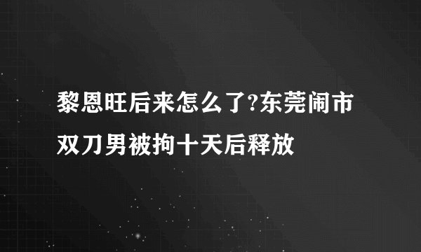 黎恩旺后来怎么了?东莞闹市双刀男被拘十天后释放