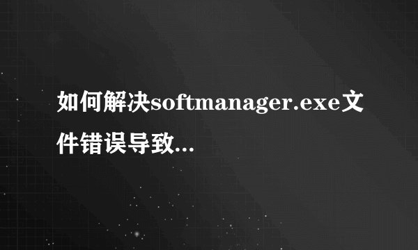 如何解决softmanager.exe文件错误导致的电脑问题？