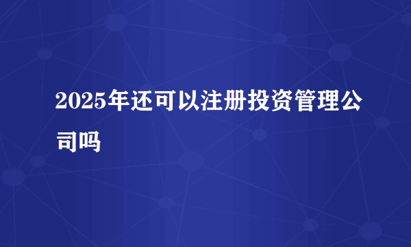 2025年还可以注册投资管理公司吗