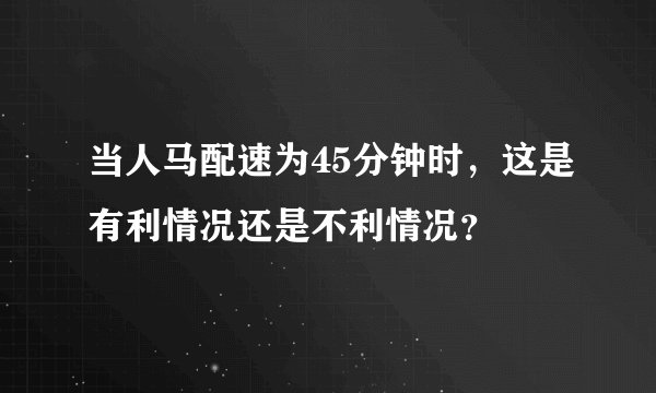 当人马配速为45分钟时，这是有利情况还是不利情况？