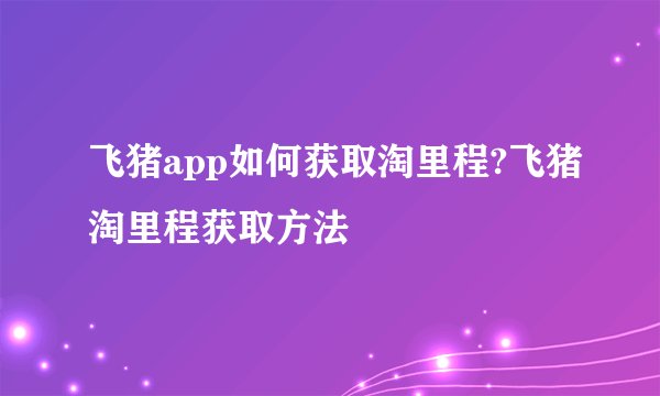 飞猪app如何获取淘里程?飞猪淘里程获取方法