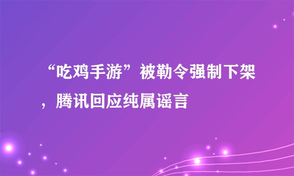 “吃鸡手游”被勒令强制下架，腾讯回应纯属谣言