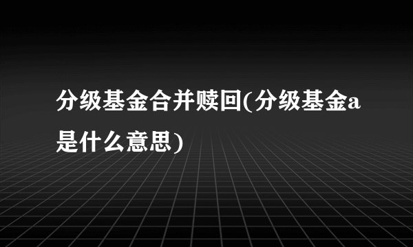 分级基金合并赎回(分级基金a是什么意思)
