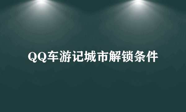 QQ车游记城市解锁条件