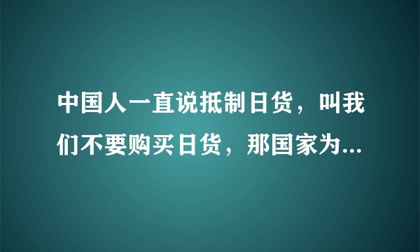 中国人一直说抵制日货，叫我们不要购买日货，那国家为什么不斩断和日本交往，禁止进出口日货？？