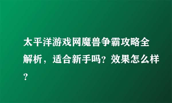 太平洋游戏网魔兽争霸攻略全解析，适合新手吗？效果怎么样？
