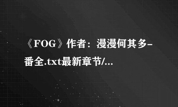《FOG》作者：漫漫何其多-番全.txt最新章节/全集txt免费下载