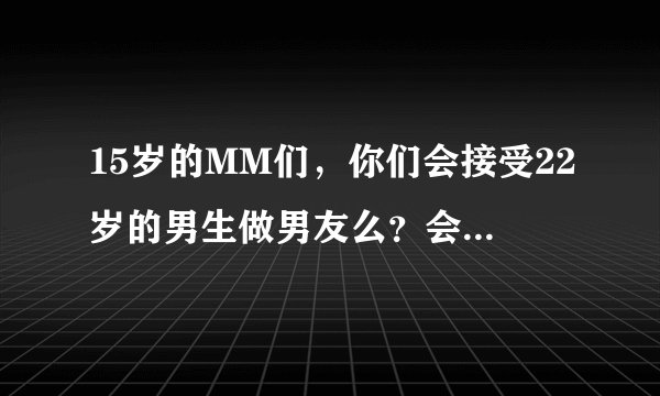 15岁的MM们，你们会接受22岁的男生做男友么？会不会觉得太老了