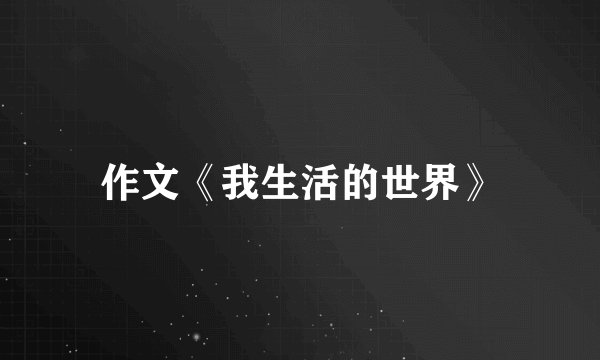 作文《我生活的世界》