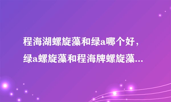 程海湖螺旋藻和绿a哪个好，绿a螺旋藻和程海牌螺旋藻哪个质量好些