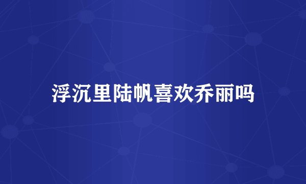 浮沉里陆帆喜欢乔丽吗
