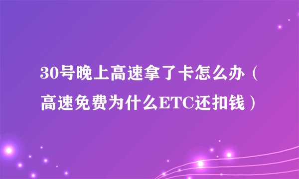 30号晚上高速拿了卡怎么办（高速免费为什么ETC还扣钱）