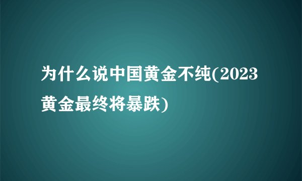 为什么说中国黄金不纯(2023黄金最终将暴跌)