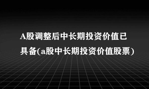 A股调整后中长期投资价值已具备(a股中长期投资价值股票)