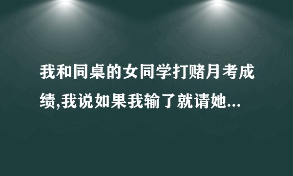 我和同桌的女同学打赌月考成绩,我说如果我输了就请她吃东西,而她说要德芙巧克力,不知道是不是在暗示什么