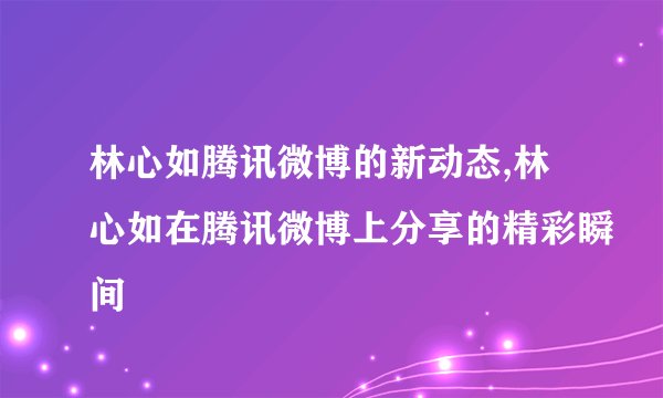 林心如腾讯微博的新动态,林心如在腾讯微博上分享的精彩瞬间
