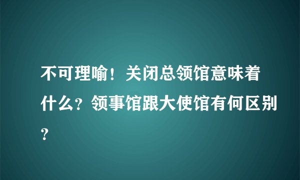 不可理喻！关闭总领馆意味着什么？领事馆跟大使馆有何区别？