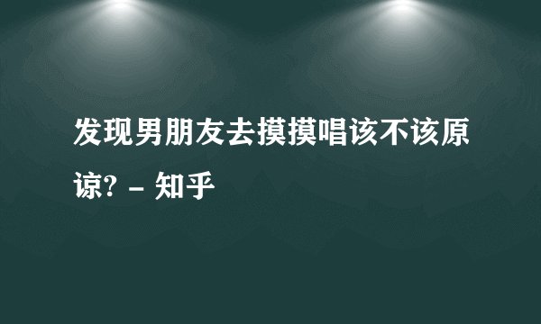 发现男朋友去摸摸唱该不该原谅? - 知乎