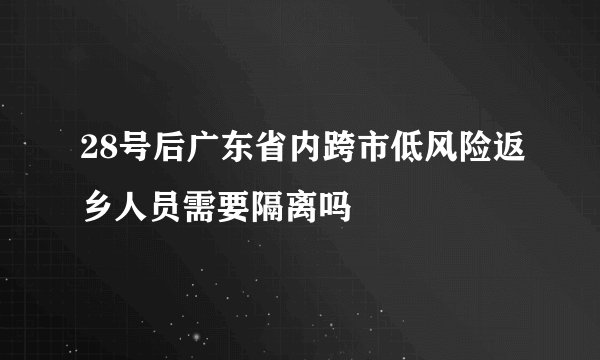 28号后广东省内跨市低风险返乡人员需要隔离吗