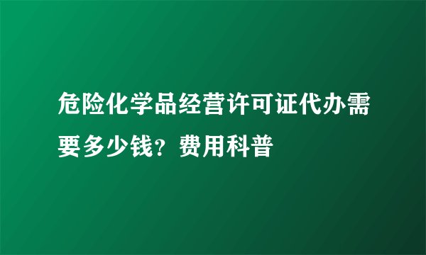 危险化学品经营许可证代办需要多少钱？费用科普