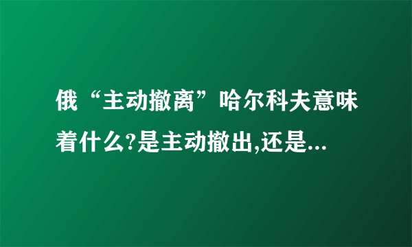 俄“主动撤离”哈尔科夫意味着什么?是主动撤出,还是迫不得已?_百度知...