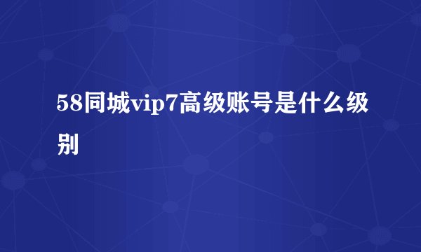 58同城vip7高级账号是什么级别