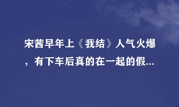 宋茜早年上《我结》人气火爆，有下车后真的在一起的假想夫妻吗?