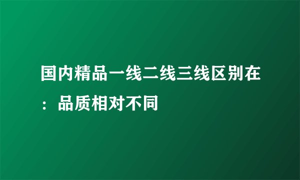 国内精品一线二线三线区别在：品质相对不同