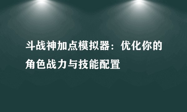 斗战神加点模拟器：优化你的角色战力与技能配置