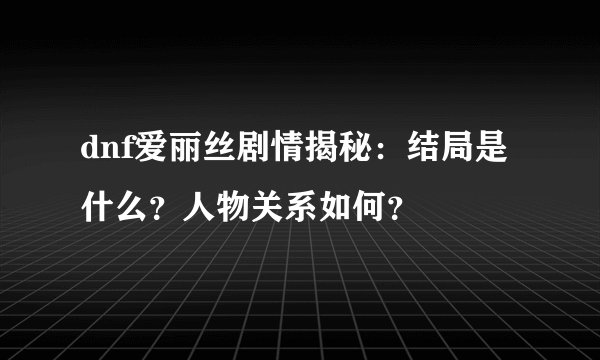 dnf爱丽丝剧情揭秘：结局是什么？人物关系如何？