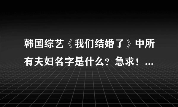 韩国综艺《我们结婚了》中所有夫妇名字是什么？急求！！ （例如：XX夫妇。XX&XX）