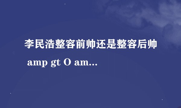 李民浩整容前帅还是整容后帅 amp gt O amp lt