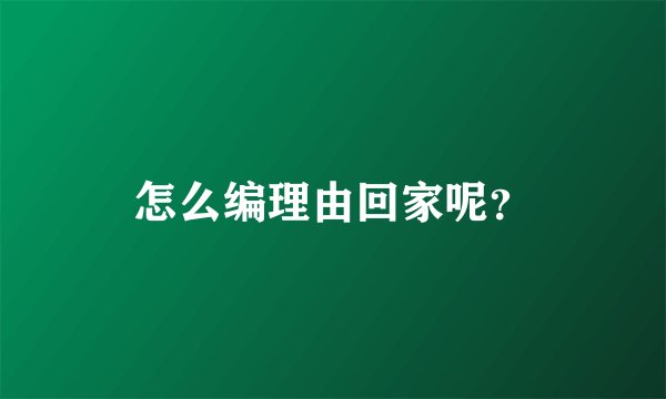 怎么编理由回家呢？
