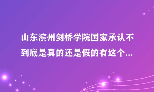 山东滨州剑桥学院国家承认不到底是真的还是假的有这个学...