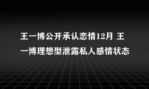 王一博公开承认恋情12月 王一博理想型泄露私人感情状态