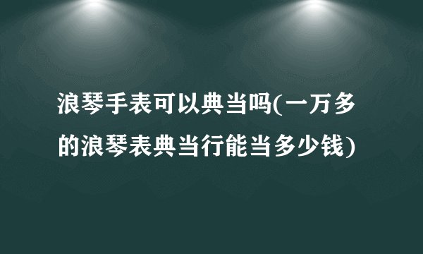 浪琴手表可以典当吗(一万多的浪琴表典当行能当多少钱)