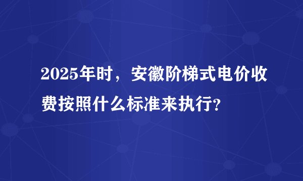 2025年时，安徽阶梯式电价收费按照什么标准来执行？