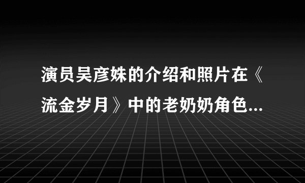 演员吴彦姝的介绍和照片在《流金岁月》中的老奶奶角色中很受欢迎