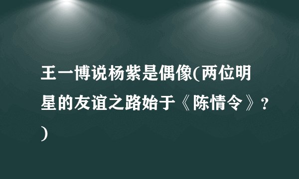 王一博说杨紫是偶像(两位明星的友谊之路始于《陈情令》？)