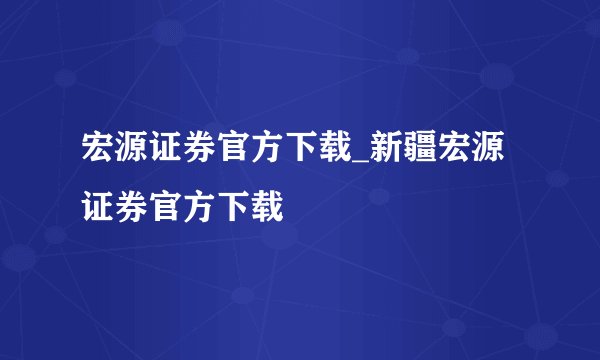 宏源证券官方下载_新疆宏源证券官方下载