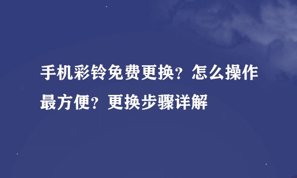 手机彩铃免费更换？怎么操作最方便？更换步骤详解