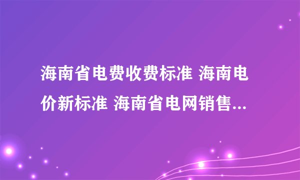 海南省电费收费标准 海南电价新标准 海南省电网销售电价表2024
