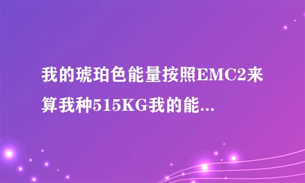 我的琥珀色能量按照EMC2来算我种515KG我的能量是多少