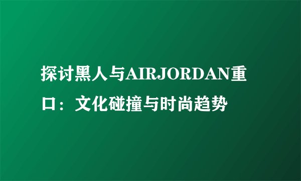 探讨黑人与AIRJORDAN重口：文化碰撞与时尚趋势