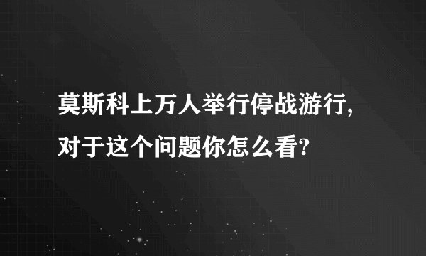 莫斯科上万人举行停战游行,对于这个问题你怎么看?