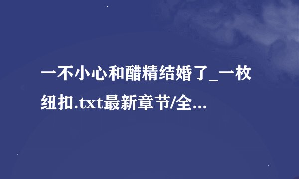 一不小心和醋精结婚了_一枚纽扣.txt最新章节/全集txt免费下载